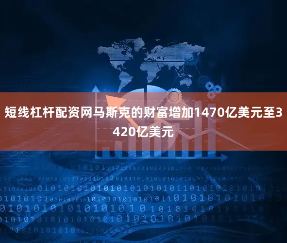 短线杠杆配资网马斯克的财富增加1470亿美元至3420亿美元