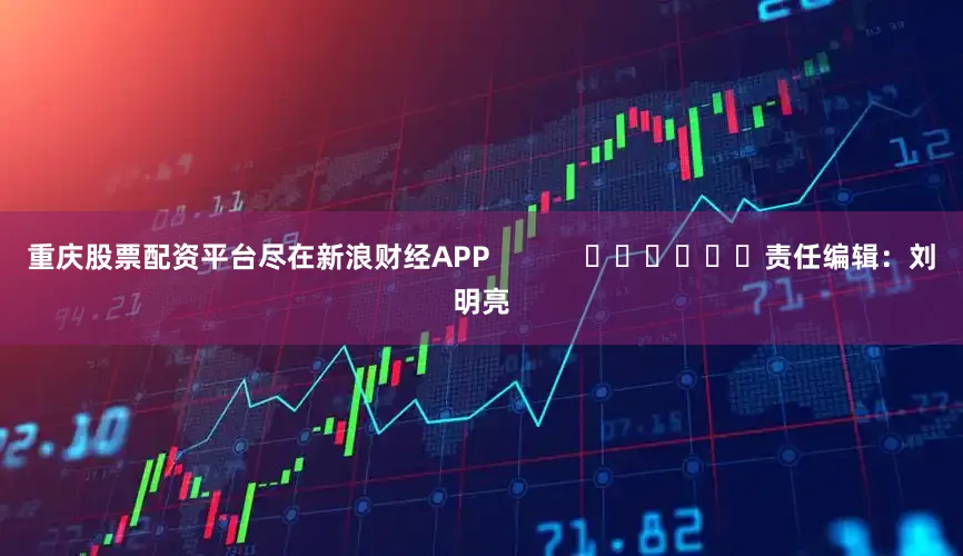 重庆股票配资平台尽在新浪财经APP            						责任编辑：刘明亮