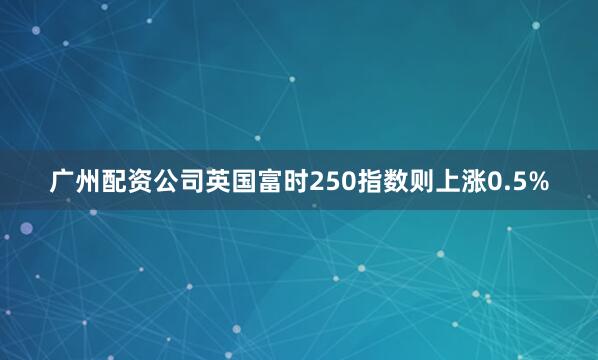 广州配资公司英国富时250指数则上涨0.5%