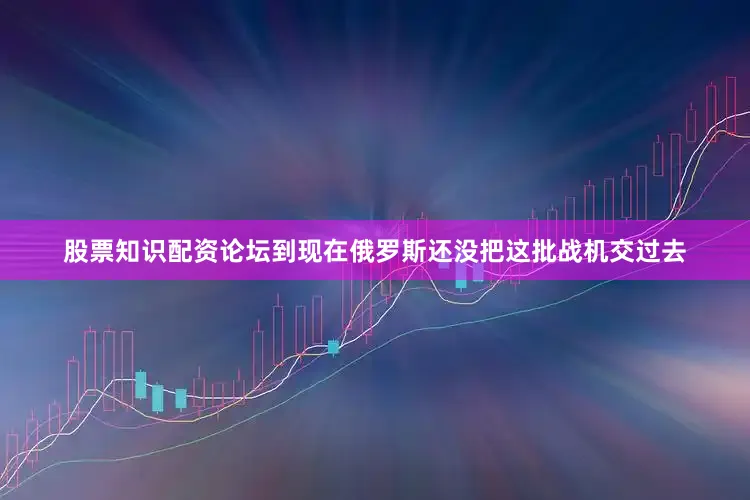 股票知识配资论坛到现在俄罗斯还没把这批战机交过去