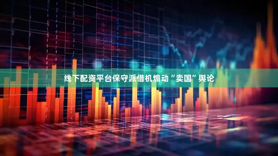 线下配资平台保守派借机煽动“卖国”舆论