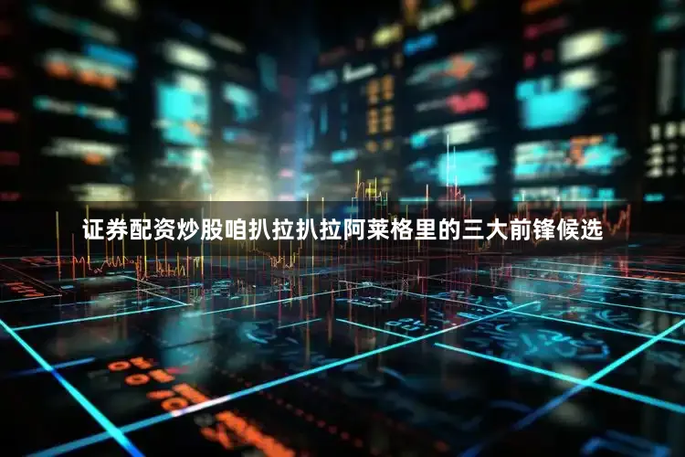 证券配资炒股咱扒拉扒拉阿莱格里的三大前锋候选