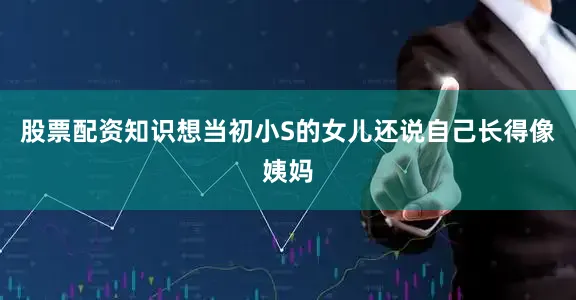 股票配资知识想当初小S的女儿还说自己长得像姨妈