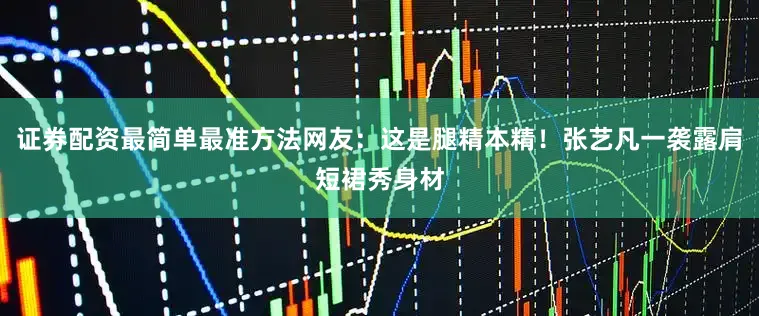 证券配资最简单最准方法网友：这是腿精本精！张艺凡一袭露肩短裙秀身材