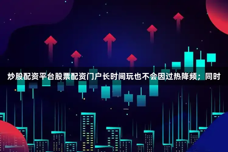 炒股配资平台股票配资门户长时间玩也不会因过热降频；同时